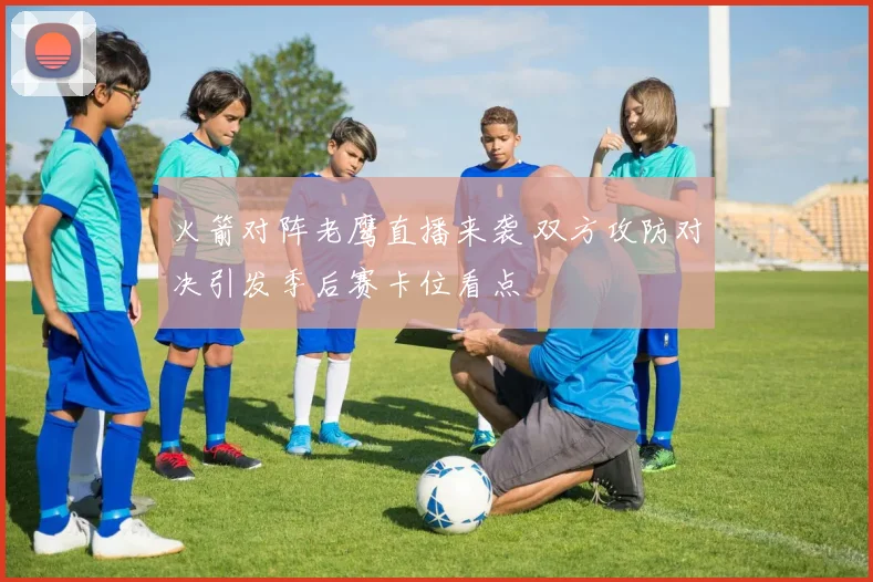 火箭对阵老鹰直播来袭 双方攻防对决引发季后赛卡位看点