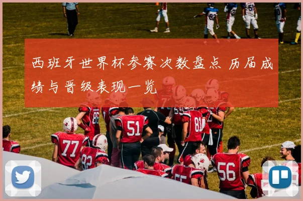 西班牙世界杯参赛次数盘点 历届成绩与晋级表现一览