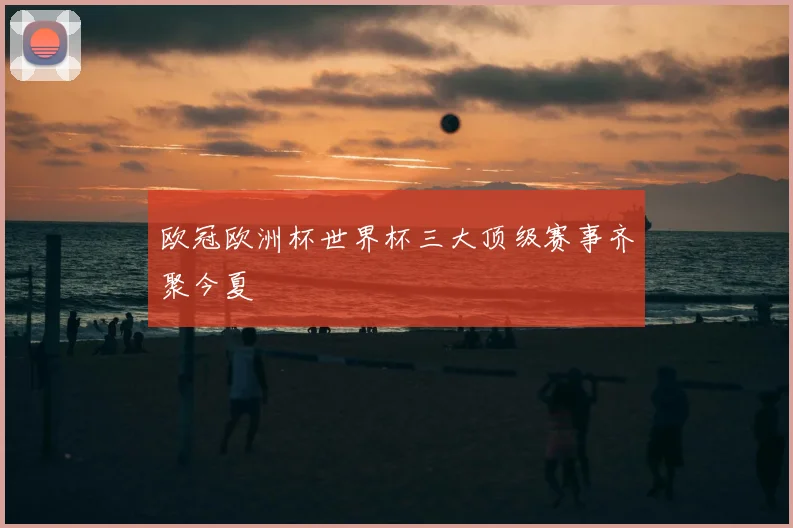 欧冠欧洲杯世界杯三大顶级赛事齐聚今夏