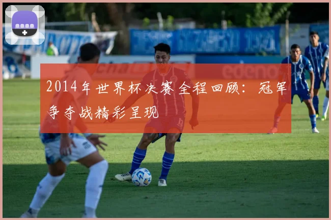 2014年世界杯决赛全程回顾：冠军争夺战精彩呈现