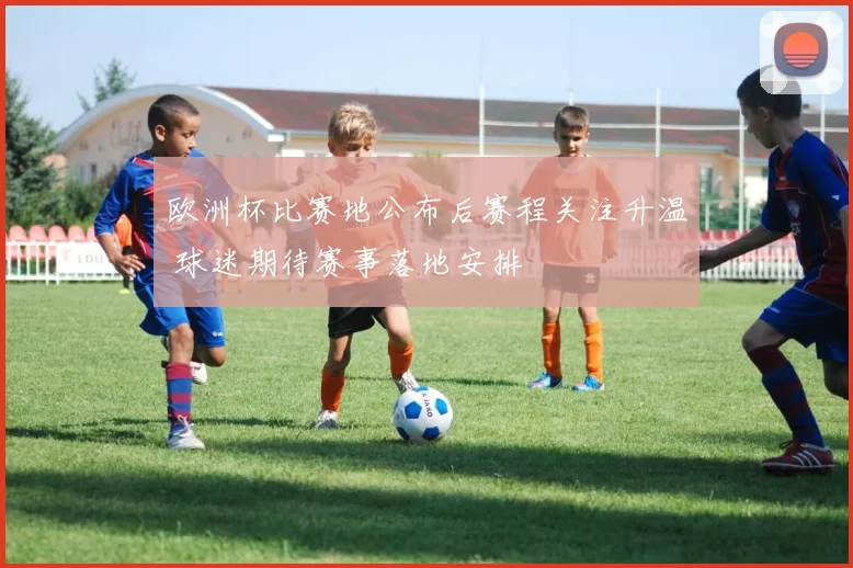 欧洲杯比赛地公布后赛程关注升温 球迷期待赛事落地安排