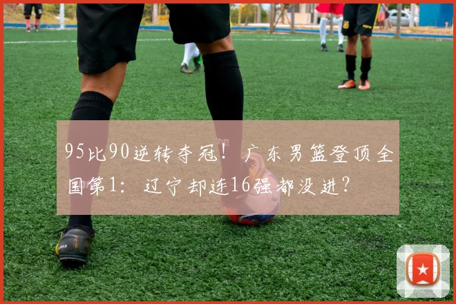 95比90逆转夺冠！广东男篮登顶全国第1：辽宁却连16强都没进？