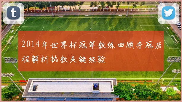 2014年世界杯冠军教练回顾夺冠历程解析执教关键经验