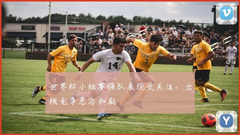 世界杯小组赛强队表现受关注，出线竞争悬念加剧