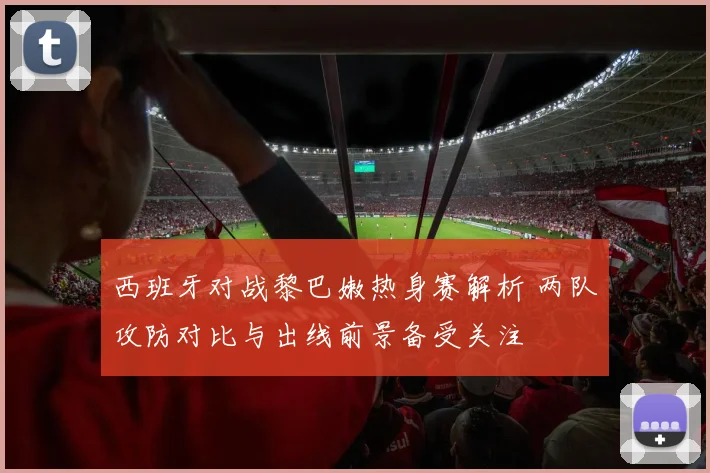 西班牙对战黎巴嫩热身赛解析 两队攻防对比与出线前景备受关注