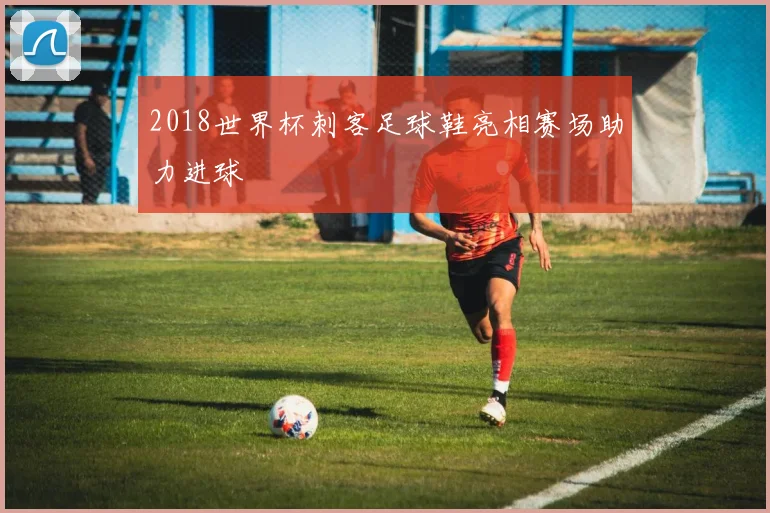 2018世界杯刺客足球鞋亮相赛场助力进球
