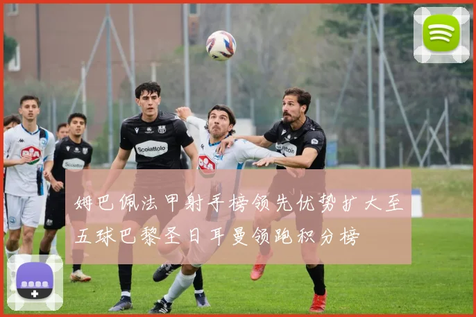 姆巴佩法甲射手榜领先优势扩大至五球巴黎圣日耳曼领跑积分榜