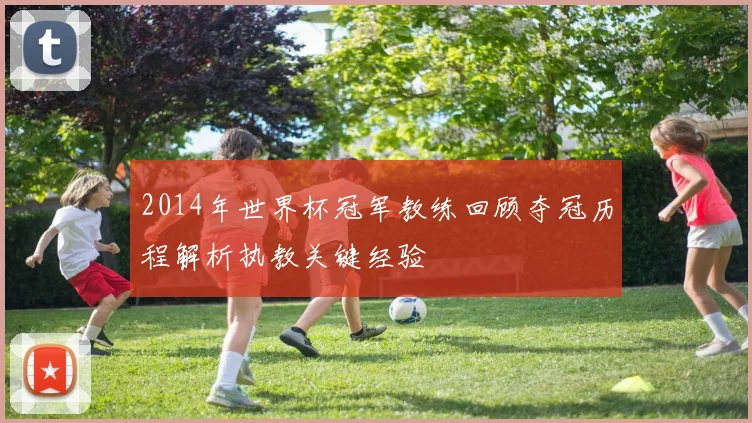 2014年世界杯冠军教练回顾夺冠历程解析执教关键经验