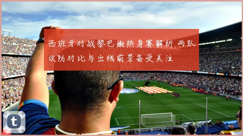 西班牙对战黎巴嫩热身赛解析 两队攻防对比与出线前景备受关注