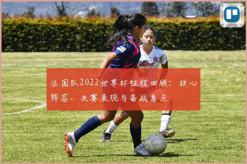 法国队2022世界杯征程回顾:核心阵容、决赛表现与备战看点