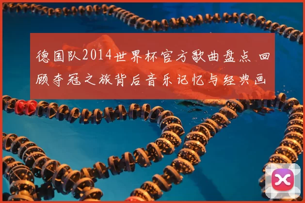 德国队2014世界杯官方歌曲盘点 回顾夺冠之旅背后音乐记忆与经典画面