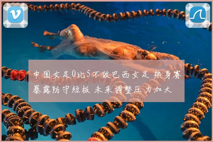 中国女足0比5不敌巴西女足 热身赛暴露防守短板 未来调整压力加大