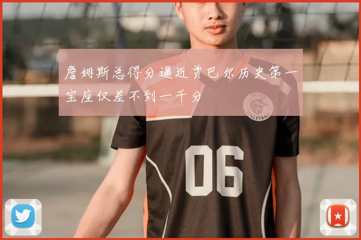 詹姆斯总得分逼近贾巴尔历史第一宝座仅差不到一千分