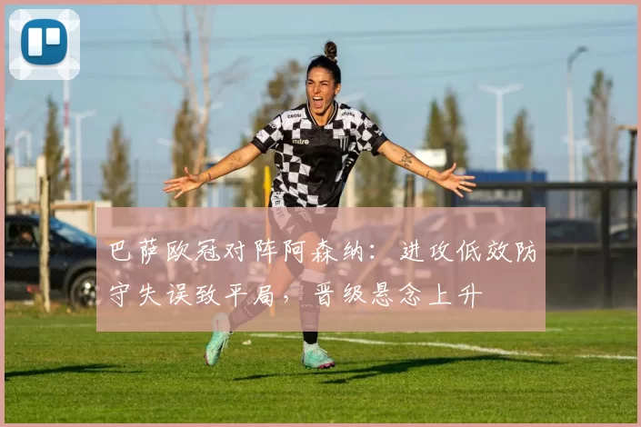 巴萨欧冠对阵阿森纳:进攻低效防守失误致平局,晋级悬念上升