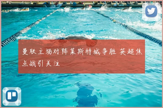 曼联主场对阵莱斯特城争胜 英超焦点战引关注