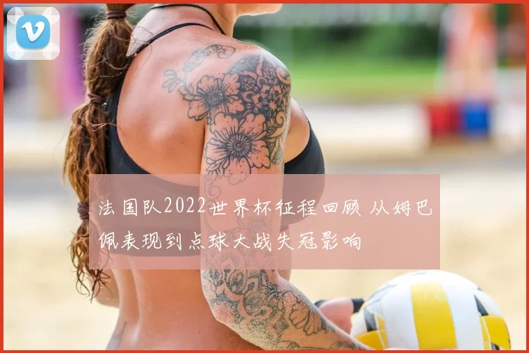 法国队2022世界杯征程回顾 从姆巴佩表现到点球大战失冠影响