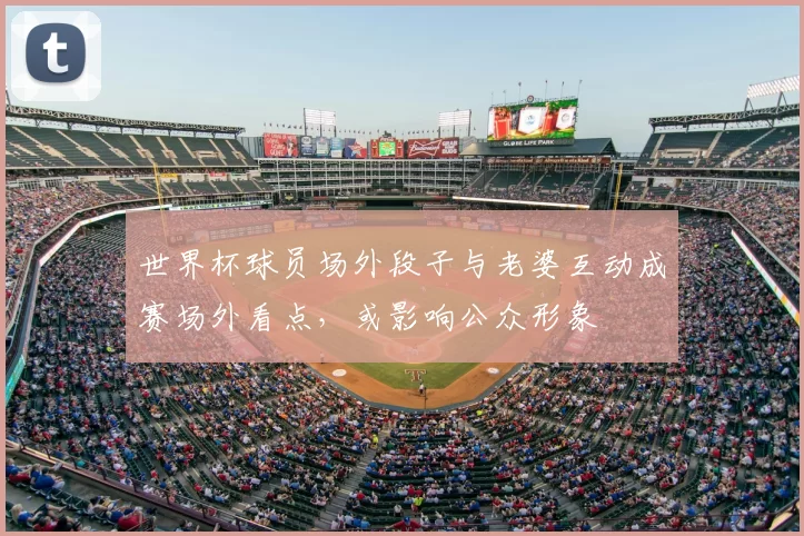 世界杯球员场外段子与老婆互动成赛场外看点,或影响公众形象