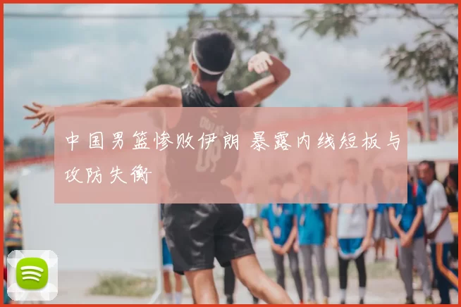 中国男篮惨败伊朗 暴露内线短板与攻防失衡