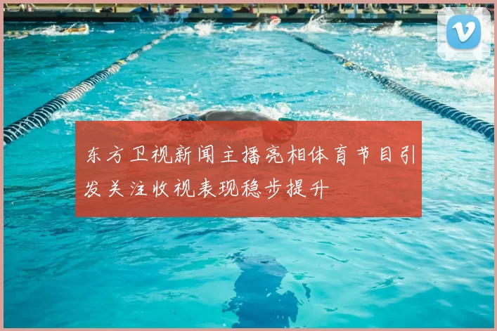 东方卫视新闻主播亮相体育节目引发关注收视表现稳步提升