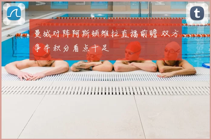 曼城对阵阿斯顿维拉直播前瞻 双方争夺积分看点十足