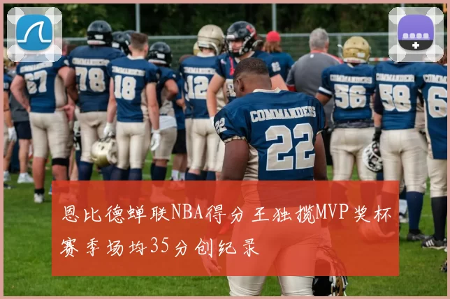 恩比德蝉联NBA得分王独揽MVP奖杯赛季场均35分创纪录