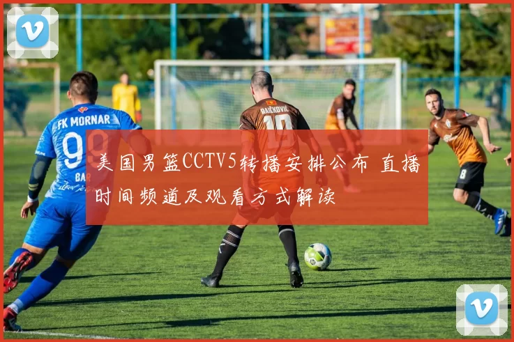 美国男篮CCTV5转播安排公布 直播时间频道及观看方式解读