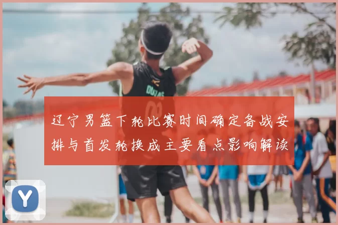 辽宁男篮下轮比赛时间确定备战安排与首发轮换成主要看点影响解读