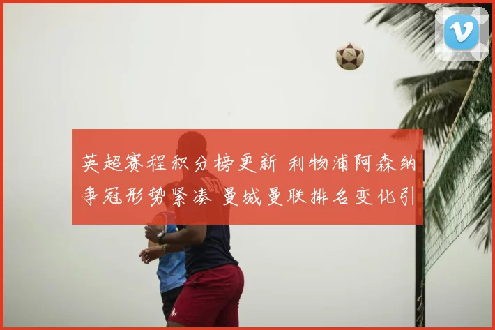 英超赛程积分榜更新 利物浦阿森纳争冠形势紧凑 曼城曼联排名变化引关注