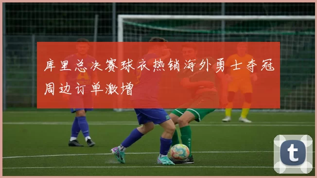 库里总决赛球衣热销海外勇士夺冠周边订单激增