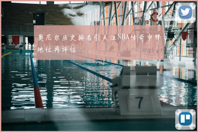 奥尼尔历史排名引关注NBA传奇中锋地位再评估