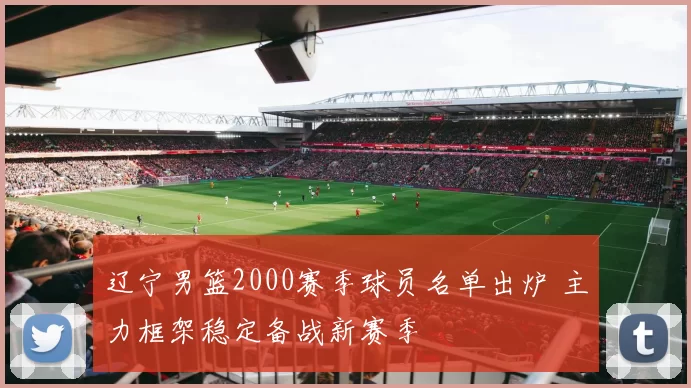 辽宁男篮2000赛季球员名单出炉 主力框架稳定备战新赛季