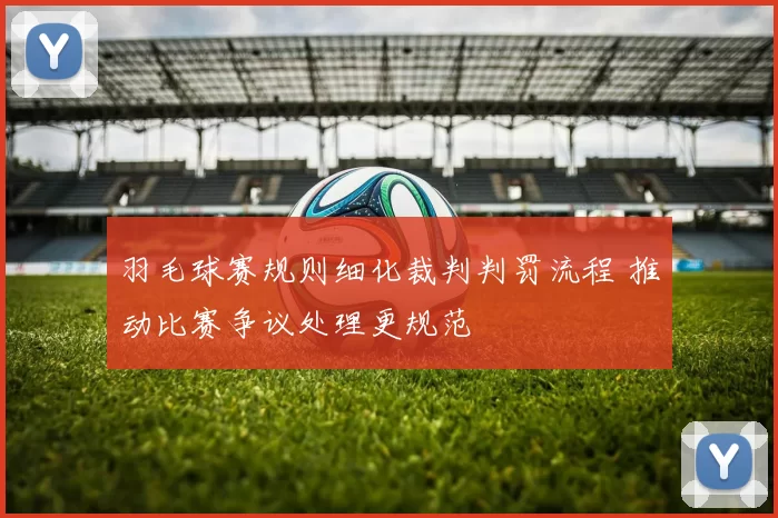 羽毛球赛规则细化裁判判罚流程 推动比赛争议处理更规范