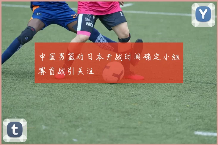 中国男篮对日本开战时间确定小组赛首战引关注