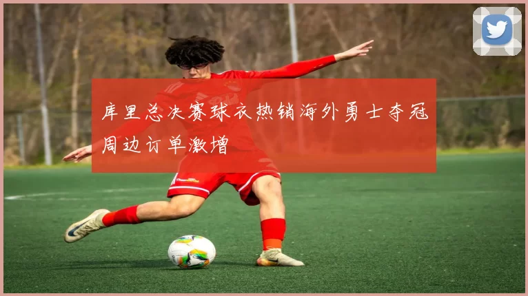 库里总决赛球衣热销海外勇士夺冠周边订单激增