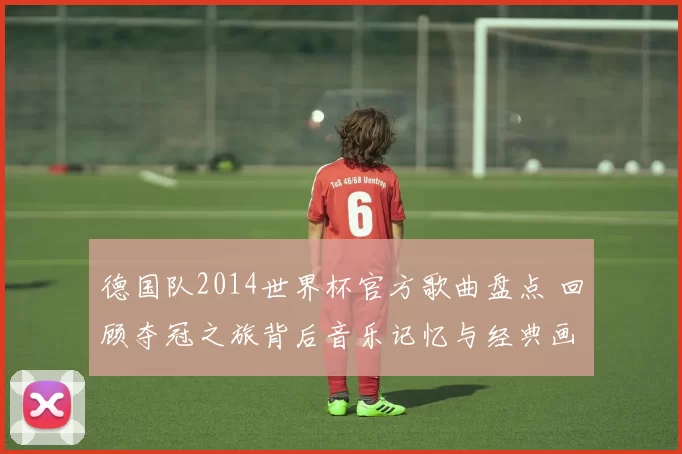 德国队2014世界杯官方歌曲盘点 回顾夺冠之旅背后音乐记忆与经典画面