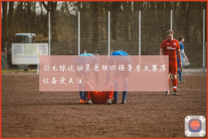 羽毛球运动员晋级四强争夺决赛席位备受关注