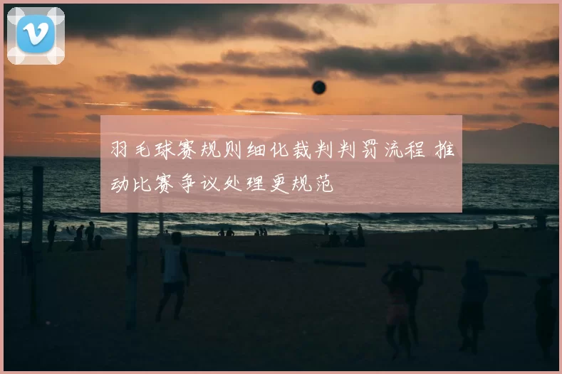 羽毛球赛规则细化裁判判罚流程 推动比赛争议处理更规范