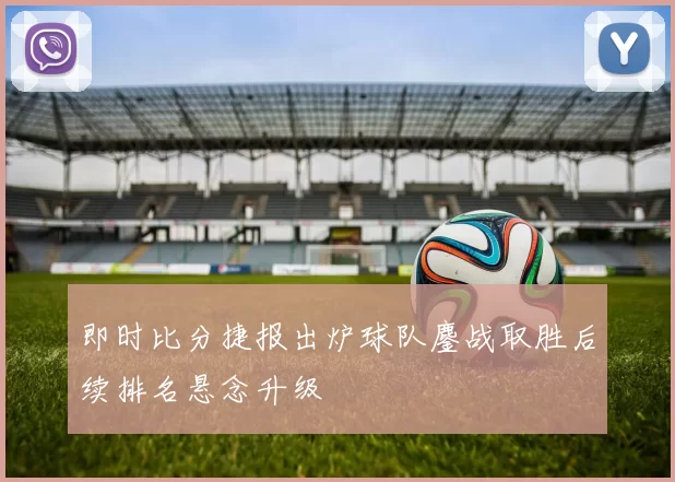 即时比分捷报出炉球队鏖战取胜后续排名悬念升级