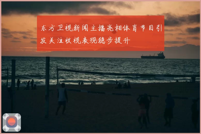 东方卫视新闻主播亮相体育节目引发关注收视表现稳步提升