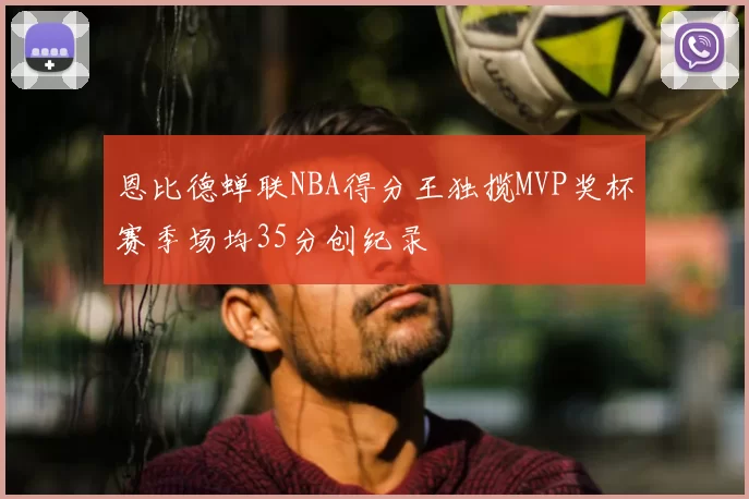恩比德蝉联NBA得分王独揽MVP奖杯赛季场均35分创纪录