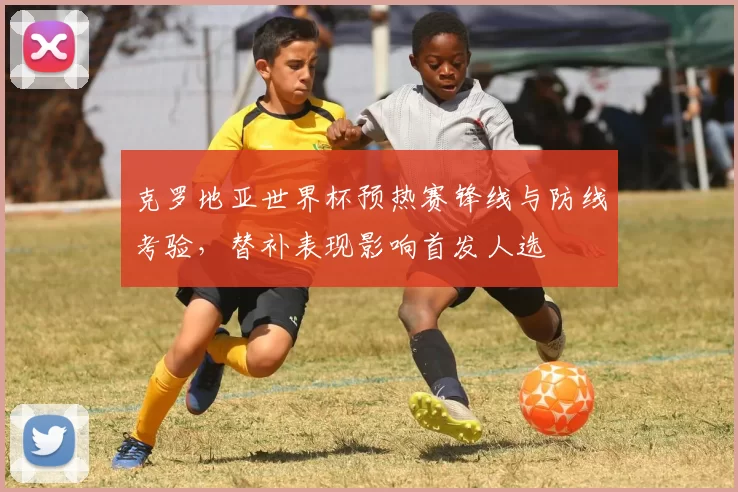 克罗地亚世界杯预热赛锋线与防线考验，替补表现影响首发人选