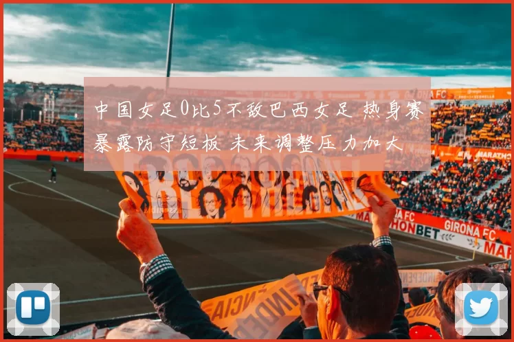 中国女足0比5不敌巴西女足 热身赛暴露防守短板 未来调整压力加大