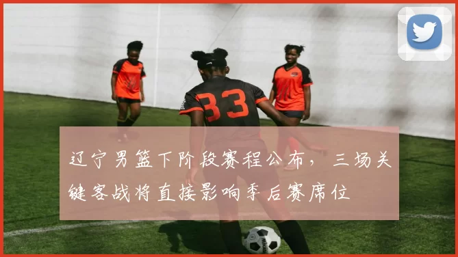 辽宁男篮下阶段赛程公布,三场关键客战将直接影响季后赛席位