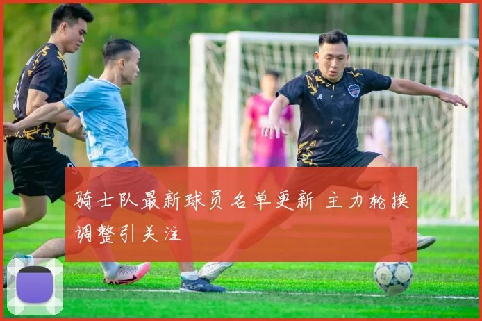 骑士队最新球员名单更新 主力轮换调整引关注