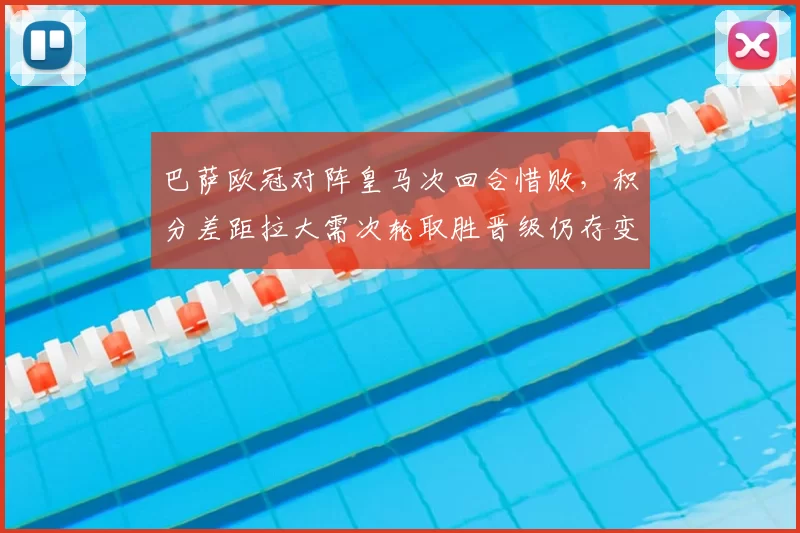 巴萨欧冠对阵皇马次回合惜败,积分差距拉大需次轮取胜晋级仍存变数