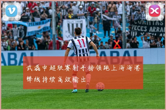 武磊中超联赛射手榜领跑上海海港锋线持续高效输出