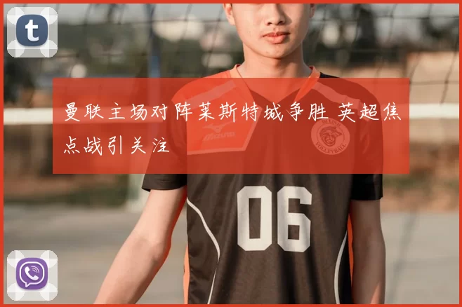 曼联主场对阵莱斯特城争胜 英超焦点战引关注
