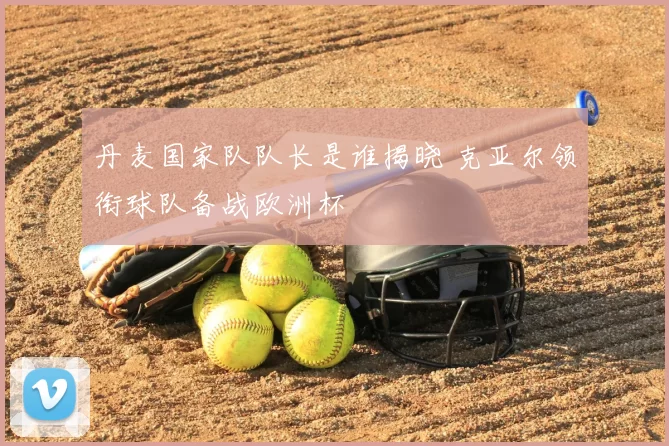 丹麦国家队队长是谁揭晓 克亚尔领衔球队备战欧洲杯