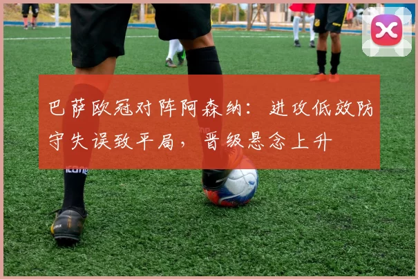 巴萨欧冠对阵阿森纳：进攻低效防守失误致平局，晋级悬念上升