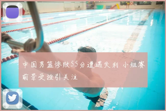 中国男篮惨败55分遭遇失利 小组赛前景受挫引关注